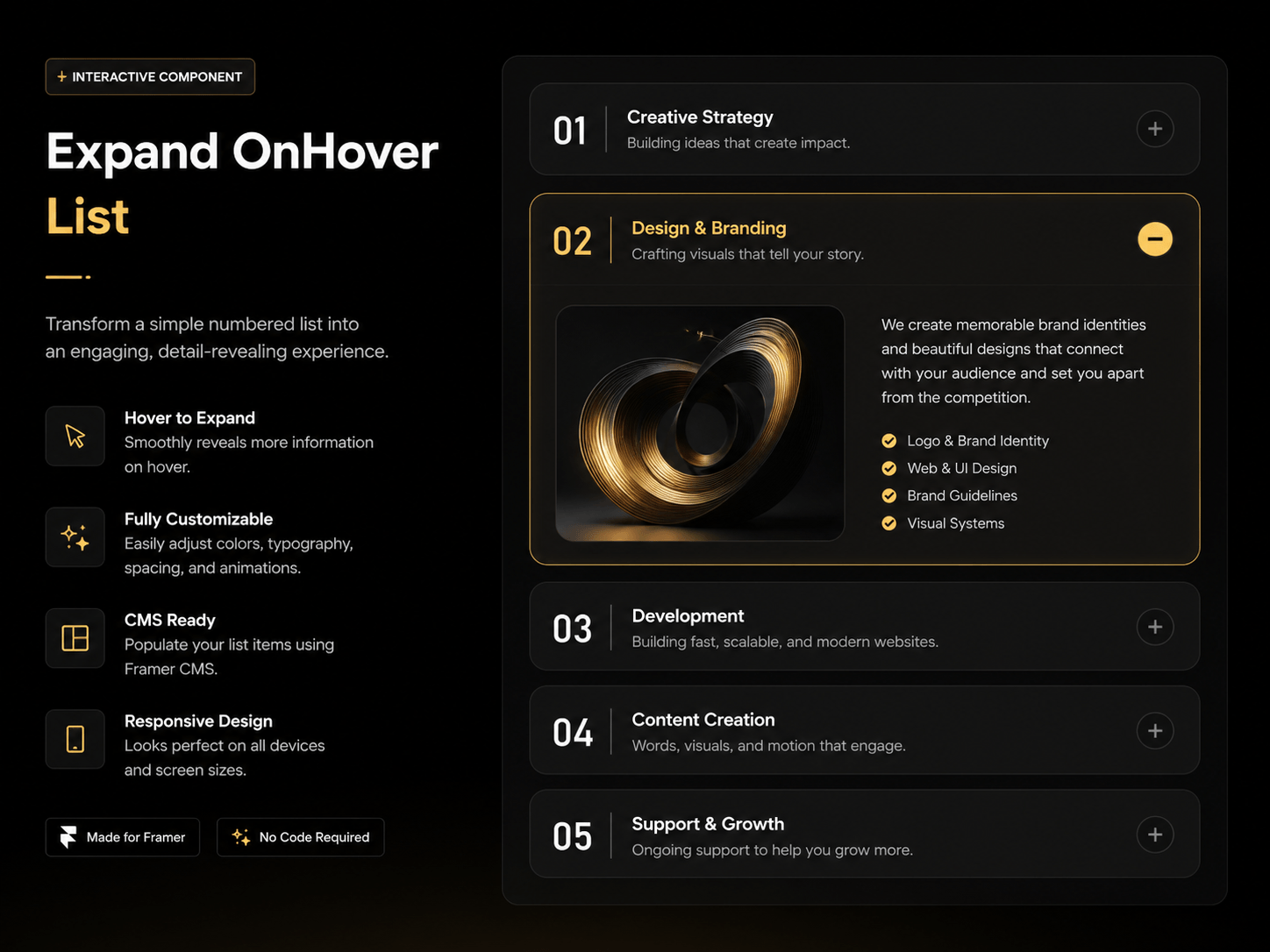Expand OnHover List is a premium interactive Framer component that transforms a simple numbered list into an elegant, immersive browsing experience. As users hover over each item, it smoothly expands to reveal rich content including images, descriptions, feature highlights, and call-to-action elements. Built with fluid animations, modern typography, and a refined dark aesthetic with luxurious gold accents, this component is perfect for showcasing services, product features, pricing, workflows, FAQs, portfolios, or case studies.Designed for performance and flexibility, every aspect can be customized directly from Framer's Property Controls—allowing you to adjust colors, typography, spacing, animation speed, hover behavior, icons, images, and content without writing a single line of code. Fully responsive and optimized for desktop, tablet, and mobile, Expand OnHover List delivers a polished user experience that keeps visitors engaged while presenting information in a clean, visually captivating layout.